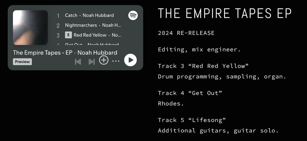 screenshot detailing my personal credits on my website:

THE EMPIRE TAPES EP
2024 RE-RELEASE

Editing, mix engineer.

Track 3 "Red Red Yellow"
Drum programming, sampling, organ.

Track 4 "Get Out"
Rhodes.

Track 5 "Lifesong"
Additional guitars, guitar solo.