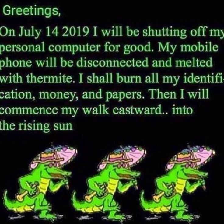 Greetings,

On July 14 2019 I will be shutting off my personal computer for good. My mobile phone will be disconnected and melted with thermite. I shall burn all my identifi-cation, money, and papers. Then I will commence my walk eastward.. into the rising sun