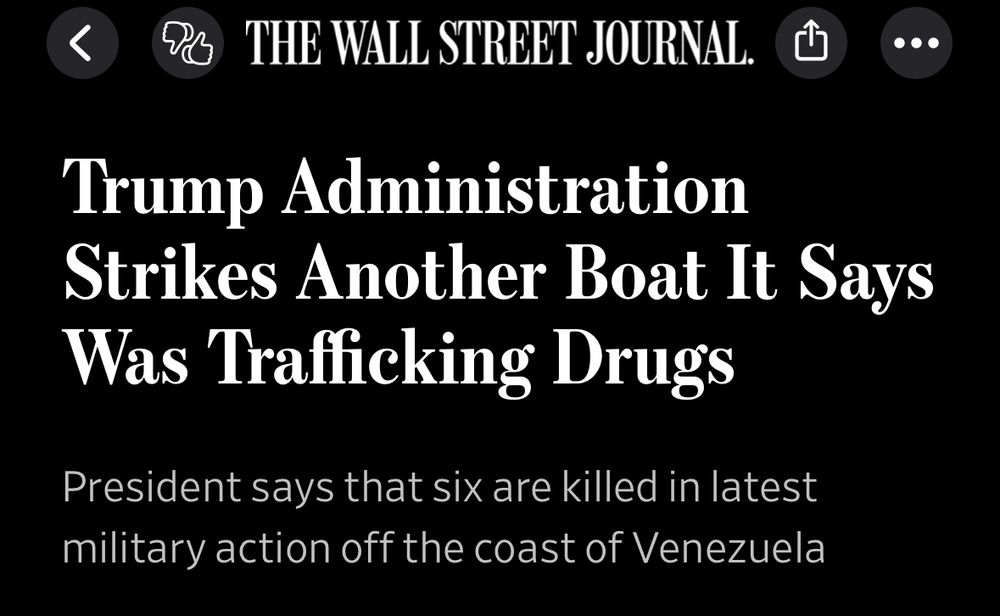 THE WALL STREET JOURNAL.
Headline: Trump Administration Strikes Another Boat It Says Was Trafficking Drugs
Lede: President says that six are killed in latest military action off the coast of Venezuela