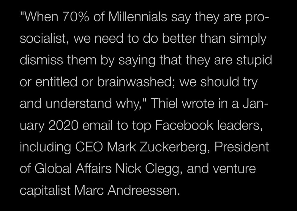 "When 70% of Millennials say they are pro-socialist, we need to do better than simply dismiss them by saying that they are stupid or entitled or brainwashed; we should try and understand why," Thiel wrote in a Jan-
uary 2020 email to top Facebook leaders, including CEO Mark Zuckerberg, President of Global Affairs Nick Clegg, and venture capitalist Marc Andreessen.