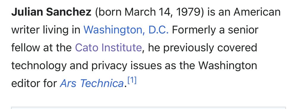 Julian Sanchez (born March 14, 1979) is an American writer living in Washington, D.C. Formerly a senior fellow at the Cato Institute, he previously covered technology and privacy issues as the Washington editor for Ars Technica."']