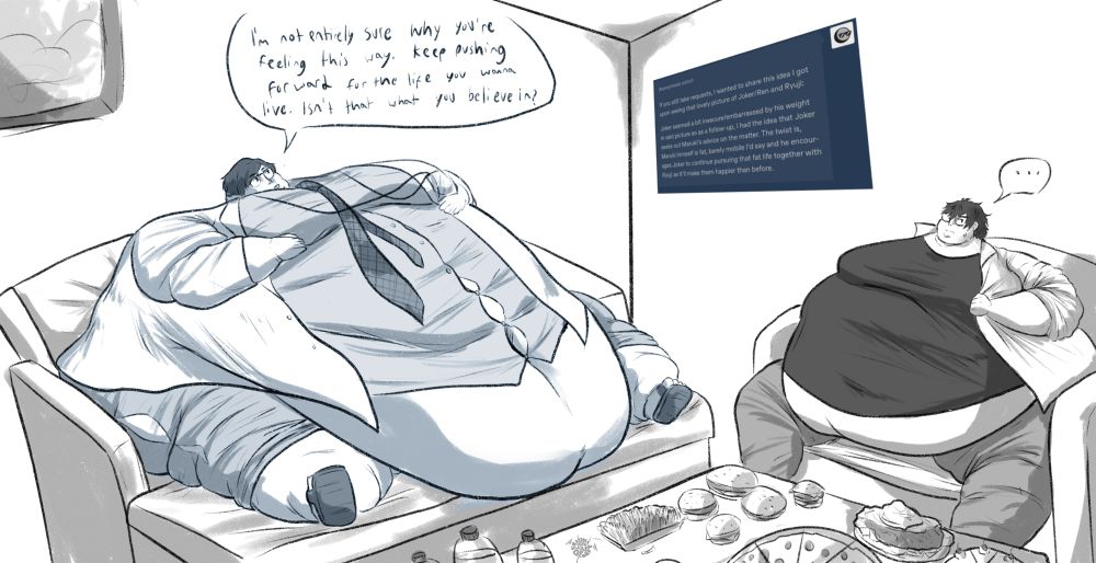 Joker and Takuto Maruki from Persona 5 Royal meeting up in Maruki’s room to discuss Joker’s feelings about gaining weight. Maruki himself is absolutely massive, resting his blobby legs and far reaching stomach on an ottoman in front of his couch. the table is covered in food.

MARUKI: I’m not entirely sure why you’re feeling this way. Keep pushing forward for the life you want to live. Isn’t that what you believe in?

JOKER: …

ASK TEXT: If you still take requests, I wanted to share this idea I got upon seeing that lovely picture of Joker/Ren and Ryuji:
Joker seemed a bit insecure/embarrassed by his weight in said picture so as a follow-up, I had the idea that Joker seeks out Maruki's advice on the matter. The twist is, Maruki himself is fat, barely mobile I'd say and he encourages Joker to continue pursuing that fat life together with Ryuji as it'll make them happier than be-
fore.