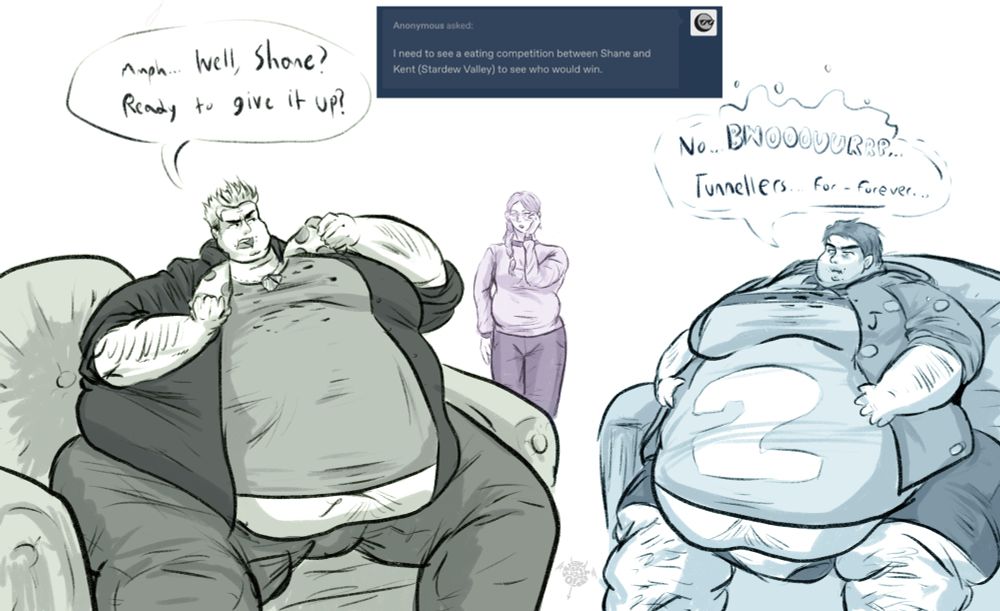 Kent and Shane from stardew valley having an eating competition to settle which gridball team is better while Jodi watches on silently.

KENT: Mmph… Well, Shane? Ready to give it up? 

SHANE: No… BWOOOUURRP… Tunnellers for-forever….