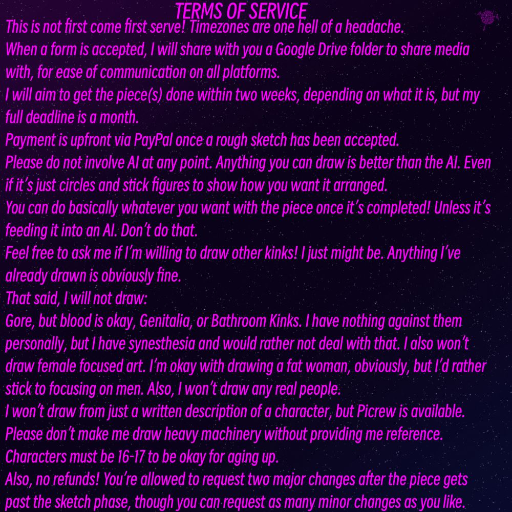 TERMS OF SERVICE
This is not first come first serve! Timezones are one hell of a headache.
When a form is accepted, I will share with you a Google Drive folder to share media with, for ease of communication on all platforms.
will aim to get the piece(s) done within two weeks, depending on what it is, but my full deadline is a month.
Payment is upfront via PayPal once a rough sketch has been accepted.
Please do not involve Al at any point. Anything you can draw is better than the Al. Even if it's just circles and stick figures to show how you want it arranged.
You can do basically whatever you want with the piece once it's completed! Unless it's feeding it into an Al. Don't do that.
Feel free to ask me if l'm willing to draw other kinks! I just might be. Anything I've already drawn is obviously fine.
That said, I will not draw:
Gore, but blood is okay, Genitalia, or Bathroom Kinks. I have nothing against them personally, but I have synesthesia and would rather not deal with that. I also won't draw female focused art. I'm okay with drawing a fat woman, obviously, but I'd rather stick to focusing on men.
I won't draw from just a written description of a character, but Picrew is available.
Please don't make me draw heavy machinery without providing me reference.
Characters must be 16-17 to be okay for aging up.
Also, no refunds! You're allowed to request two major changes after the piece gets past the sketch phase, though you can request as many minor changes as you like.