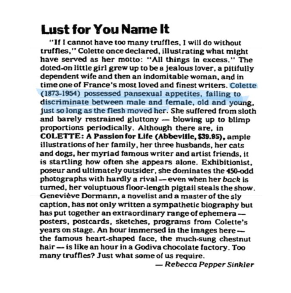 Headline: Lust for You Name It "If I cannot have too many truffles, I will do without truffles," Colette once declared, illustrating what might have served as her motto: "All things in excess." The doted-on little girl grew up to be a jealous lover, a pitifully dependent wife and then an indomitable woman, and in time one of France's most loved and finest writers. Colette (1873-1954) possessed pansexual appetites, failing to discriminate between male and female, old and young. just so long as the flesh moved her. She suffered from sloth and barely restrained gluttony-blowing up to blimp proportions periodically. Although there are, in COLETTE: A Passion for Life, ample illustrations of her family, her three husbands, her cats and dogs, her myriad famous writer and artist friends, it is startling how often she appears alone. Exhibitionist, poseur and ultimately outsider, she dominates the 450-odd photographs with hardly a rival-even when her back is turned.