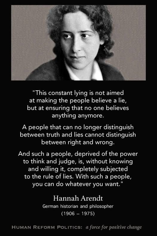 “This constant lying is not aimed at making people believe a lie, but at ensuring that nobody believes anything anymore. A people that can no longer distinguish between truth and lies cannot distinguish between right and wrong. And such a people, deprived of the power to think and judge, is, without knowing and willing it, completely subject to the rules of lies. With such a people, you can do whatever you want.” ~ Hannah Arendt. German philosopher (1906-1975) 
