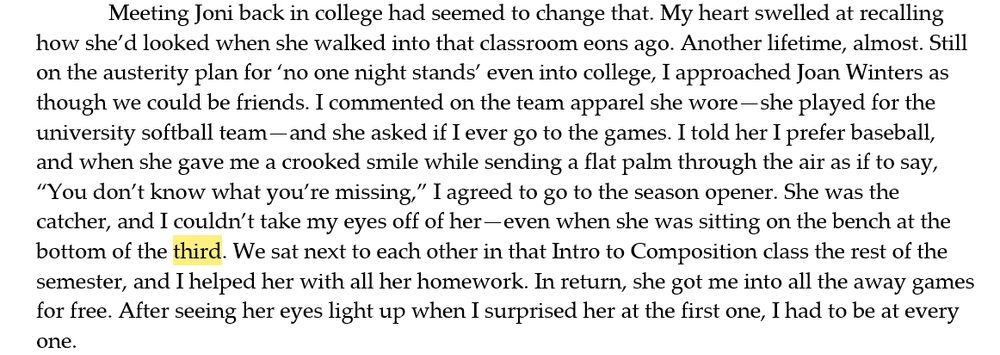 Meeting Joni back in college had seemed to change that. My heart swelled at recalling how she’d looked when she walked into that classroom eons ago. Another lifetime, almost. Still on the austerity plan for ‘no one night stands’ even into college, I approached Joan Winters as though we could be friends. I commented on the team apparel she wore—she played for the university softball team—and she asked if I ever go to the games. I told her I prefer baseball, and when she gave me a crooked smile while sending a flat palm through the air as if to say, “You don’t know what you’re missing,” I agreed to go to the season opener. She was the catcher, and I couldn’t take my eyes off of her—even when she was sitting on the bench at the bottom of the third. We sat next to each other in that Intro to Composition class the rest of the semester, and I helped her with all her homework. In return, she got me into all the away games for free. After seeing her eyes light up when I surprised her at the first one, I had to be at every one.  