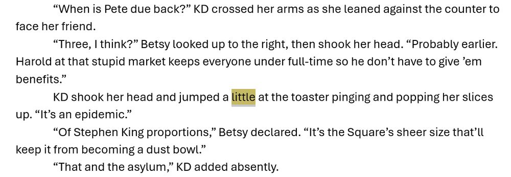 “When is Pete due back?” KD crossed her arms as she leaned against the counter to face her friend. 
“Three, I think?” Betsy looked up to the right, then shook her head. “Probably earlier. Harold at that stupid market keeps everyone under full-time so he don’t have to give ’em benefits.”
KD shook her head and jumped a little at the toaster pinging and popping her slices up. “It’s an epidemic.”
“Of Stephen King proportions,” Betsy declared. “It’s the Square’s sheer size that’ll keep it from becoming a dust bowl.”
“That and the asylum,” KD added absently.