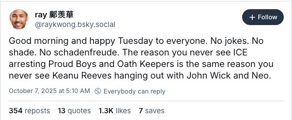 A screenshot of a social media post from user “ray 顧姜華” (@raykwong.bsky.social). The post reads:
“Good morning and happy Tuesday to everyone. No jokes. No shade. No schadenfreude. The reason you never see ICE arresting Proud Boys and Oath Keepers is the same reason you never see Keanu Reeves hanging out with John Wick and Neo.”
The post has 354 reposts, 13 quote posts, 1.3K likes, and 7 saves.