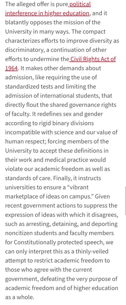 The compact characterizes efforts to improve diversity as discriminatory, a continuation of other efforts to undermine the Civil Rights Act of 1964. It makes other demands about admission, like requiring the use of standardized tests and limiting the admission of international students, that directly flout the shared governance rights of faculty. It redefines sex and gender according to rigid binary divisions incompatible with science and our value of human respect; forcing members of the University to accept these definitions in their work and medical practice would violate our academic freedom as well as standards of care. Finally, it instructs universities to ensure a “vibrant marketplace of ideas on campus.” Given recent government actions to suppress the expression of ideas with which it disagrees, such as arresting, detaining, and deporting noncitizen students and faculty members for Constitutionally protected speech, we can only interpret this as a thinly-veiled attempt to restrict academic freedom to those who agree with the current government, defeating the very purpose of academic freedom and of higher education as a whole.