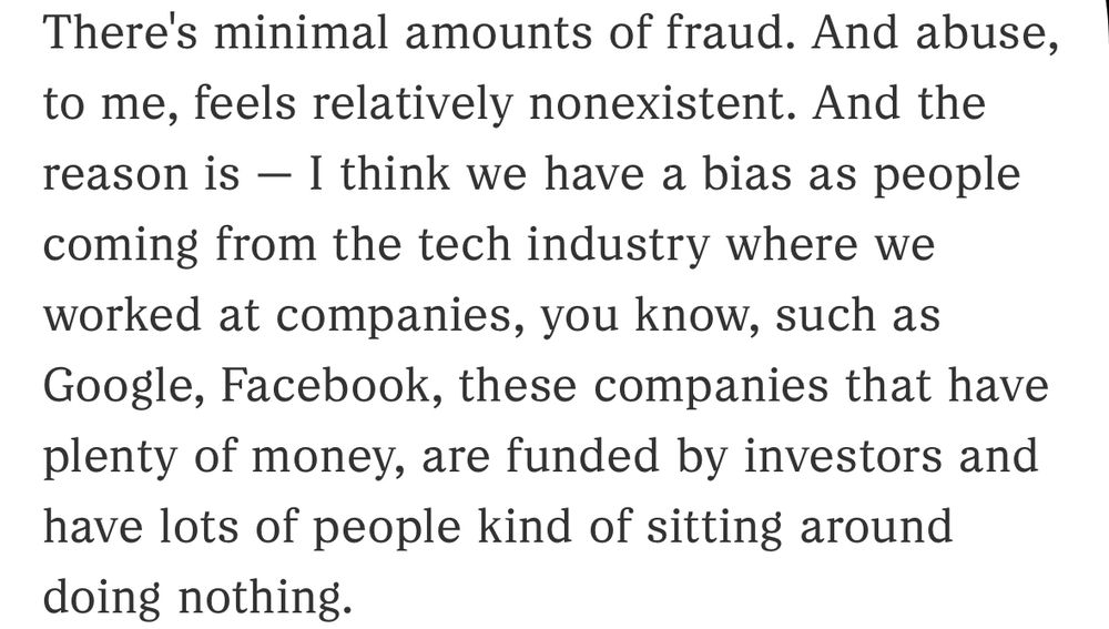 Article text. Quote from NPR interview with former DOGE engineer stating:

“There's minimal amounts of fraud. And abuse, to me, feels relatively nonexistent. And the reason is — I think we have a bias as people coming from the tech industry where we worked at companies, you know, such as Google, Facebook, these companies that have plenty of money, are funded by investors and have lots of people kind of sitting around doing nothing.”