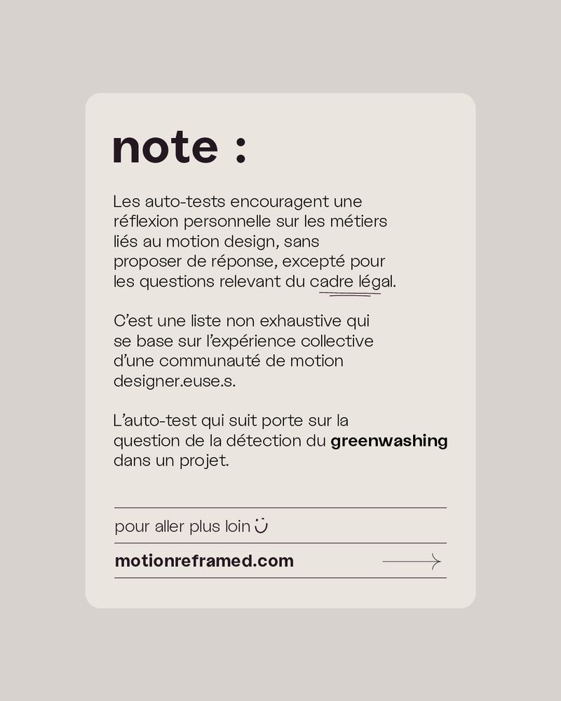 Note:

Les auto-tests encouragent une 
réflexion personnelle sur les métiers
liés au motion design, sans 
proposer de réponse, excepté pour
les questions relevant du cadre légal.

C’est une liste non exhaustive qui 
se base sur l’expérience collective
d’une communauté de motion 
designer.euse.s.

L’auto-test qui suit porte sur la
question de la détection du greenwashing
dans un projet.