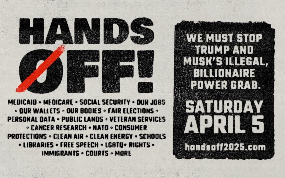 HANDS OFF!
MEDICAID • MEDICARE • SOCIAL SECURITY • OUR JOBS
• OUR WALLETS - OUR BODIES • FAIR ELECTIONS • PERSONAL DATA • PUBLIC LANOS • VETERAN SERVICES
• CANCER RESEARCH • NATO • CONSUMER
PROTECTIONS • CLEAN AIR • CLEAN ENERGY • SCHOOLS
• LIBRARIES • FREE SPEECH - LGATO+ RIGHTS •
IMMIGRANTS • COURTS • MORE
WE MUST STOP TRUMP AND MUSK'S ILLEGAL, BILLIONAIRE POWER GRAB.
SATURDAY APRIL 5
handsoff2025.com