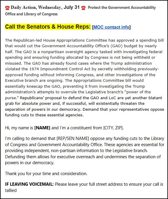 ☎️ Daily Action, Wednesday, July 31 ☎️  Protect the Government Accountability Office and Library of Congress

Call the Senators & House Reps: [MOC contact info]

The Republican-led House Appropriations Committee has approved a spending bill that would cut the Government Accountability Office’s (GAO) budget by nearly half. The GAO is a nonpartisan oversight agency tasked with investigating federal spending and ensuring funding allocated by Congress is not being withheld or misused. The GAO has already found cases where the Trump administration violated the 1974 Impoundment Control Act by secretly withholding previously-approved funding without informing Congress, and other investigations of the Executive branch are ongoing. The Appropriations Committee bill would essentially kneecap the GAO, preventing it from investigating the Trump administration’s attempts to overrule the Legislative branch’s “power of the purse.” Republicans’ proposal to defund the GAO and LoC are yet another blatant grab for absolute power and, if successful, will existentially threaten the separation of powers in our democracy. Demand that your representatives oppose funding cuts to these essential agencies.

Hi, my name is [NAME] and I’m a constituent from [CITY, ZIP].

I'm calling to demand that [REP/SEN NAME] oppose any funding cuts to the Library of Congress and Government Accountability Office. These agencies are essential for providing independent, non-partisan information to the Legislative branch. Defunding them allows for executive overreach and undermines the separation of powers in our democracy.

Thank you for your time and consideration.

IF LEAVING VOICEMAIL: Please leave your full street address to ensure your call is tallied