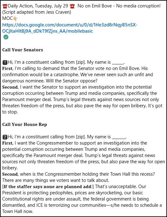 ☎️Daily Action, Tuesday, July 29 ☎️  No on Emil Bove - No media corruption!   (Script adapted from Jess Craven) ⁣
MOC👇🏼⁣
https://docs.google.com/document/u/0/d/1He3zd8rNqyB5nSX-OCjltaHltBj9A_dDkT9fZjns_AA/mobilebasic⁣⁣⁣
⁣
𝐂𝐚𝐥𝐥 𝐘𝐨𝐮𝐫 𝐒𝐞𝐧𝐚𝐭𝐨𝐫𝐬 ⁣
⁣
1️⃣Hi, I'm a constituent calling from [zip]. My name is ______.⁣
𝐅𝐢𝐫𝐬𝐭, I’m calling to demand that the Senator vote no on Emil Bove. His confirmation would be a catastrophe. We’ve never seen such an unfit and dangerous nominee. Will the Senator oppose?⁣
𝐒𝐞𝐜𝐨𝐧𝐝, I want the Senator to support an investigation into the potential corruption occurring between Trump and media companies, specifically the Paramount merger deal. Trump’s legal threats against news sources not only threaten freedom of the press, but also pave the way for open bribery. It’s got to stop. ⁣
⁣
𝐂𝐚𝐥𝐥 𝐘𝐨𝐮𝐫 𝐇𝐨𝐮𝐬𝐞 𝐑𝐞𝐩 ⁣
⁣
2️⃣Hi, I'm a constituent calling from [zip]. My name is _______.⁣
𝐅𝐢𝐫𝐬𝐭, I want the Congressmember to support an investigation into the potential corruption occurring between Trump and media companies, specifically the Paramount merger deal. Trump’s legal threats against news sources not only threaten freedom of the press, but also pave the way for open bribery. ⁣
𝐒𝐞𝐜𝐨𝐧𝐝, when is the Congressmember holding their Town Hall this recess? There are many things we voters want to talk about.⁣
[𝐈𝐟 𝐭𝐡𝐞 𝐬𝐭𝐚𝐟𝐟𝐞𝐫 𝐬𝐚𝐲𝐬 𝐧𝐨𝐧𝐞 𝐚𝐫𝐞 𝐩𝐥𝐚𝐧𝐧𝐞𝐝 𝐚𝐝𝐝:] That’s unacceptable. Our President is protecting pedophiles, prices are skyrocketing, our basic Constitutional rights are under assault, the federal government is being dismantled, and ICE is terrorizing our communities—s/he needs to schedule a Town Hall now. ⁣