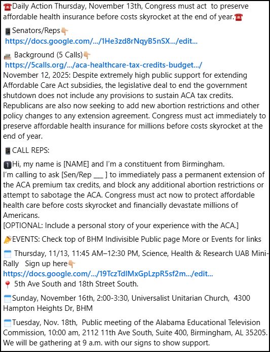 ☎️Daily Action Thursday, November 13th, Congress must act  to preserve affordable health insurance before costs skyrocket at the end of year.☎️
📱Senators/Reps👇🏼
 https://docs.google.com/.../1He3zd8rNqyB5nSX.../edit...
📚 Background (5 Calls)👇🏼
 https://5calls.org/.../aca-healthcare-tax-credits-budget.../
November 12, 2025: Despite extremely high public support for extending Affordable Care Act subsidies, the legislative deal to end the government shutdown does not include any provisions to sustain ACA tax credits. Republicans are also now seeking to add new abortion restrictions and other policy changes to any extension agreement. Congress must act immediately to preserve affordable health insurance for millions before costs skyrocket at the end of year.
📱CALL REPS:
1️⃣Hi, my name is [NAME] and I’m a constituent from Birmingham.
I’m calling to ask [Sen/Rep ___ ] to immediately pass a permanent extension of the ACA premium tax credits, and block any additional abortion restrictions or attempt to sabotage the ACA. Congress must act now to protect affordable health care before costs skyrocket and financially devastate millions of Americans.
[OPTIONAL: Include a personal story of your experience with the ACA.]
📣EVENTS: Check top of BHM Indivisible Public page More or Events for links
🗓️ Thursday, 11/13, 11:45 AM–12:30 PM, Science, Health & Research UAB Mini-Rally   Sign up here👇🏼
https://docs.google.com/.../19TczTdlMxGpLzpR5sf2m.../edit...
📍 5th Ave South and 18th Street South.
🗓️Sunday, November 16th, 2:00-3:30, Universalist Unitarian Church,  4300 Hampton Heights Dr, BHM
🗓️Tuesday, Nov. 18th,  Public meeting of the Alabama Educational Television Commission, 10:00 am, 2112 11th Ave South, Suite 400, Birmingham, AL 35205.  We will be gathering at 9 a.m. with our signs to show support.