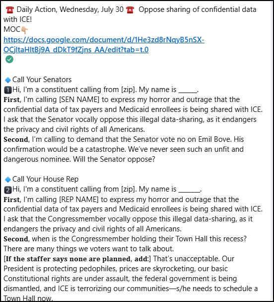  ☎️ Daily Action, Wednesday, July 30 ☎️  Oppose sharing of confidential data with ICE!⁣
MOC👇🏼⁣
https://docs.google.com/document/d/1He3zd8rNqyB5nSX-OCjltaHltBj9A_dDkT9fZjns_AA/edit?tab=t.0⁣
⁣
🔹Call Your Senators ⁣
1️⃣Hi, I'm a constituent calling from [zip]. My name is ______.⁣
𝐅𝐢𝐫𝐬𝐭, I'm calling [SEN NAME] to express my horror and outrage that the confidential data of tax payers and Medicaid enrollees is being shared with ICE. I ask that the Senator vocally oppose this illegal data-sharing, as it endangers the privacy and civil rights of all Americans. ⁣
𝐒𝐞𝐜𝐨𝐧𝐝, I’m calling to demand that the Senator vote no on Emil Bove. His confirmation would be a catastrophe. We’ve never seen such an unfit and dangerous nominee. Will the Senator oppose?⁣
⁣
🔹Call Your House Rep ⁣
2️⃣Hi, I'm a constituent calling from [zip]. My name is _______.⁣
𝐅𝐢𝐫𝐬𝐭, I'm calling [REP NAME] to express my horror and outrage that the confidential data of tax payers and Medicaid enrollees is being shared with ICE. I ask that the Congressmember vocally oppose this illegal data-sharing, as it endangers the privacy and civil rights of all Americans. ⁣
𝐒𝐞𝐜𝐨𝐧𝐝, when is the Congressmember holding their Town Hall this recess? There are many things we voters want to talk about.⁣
[𝐈𝐟 𝐭𝐡𝐞 𝐬𝐭𝐚𝐟𝐟𝐞𝐫 𝐬𝐚𝐲𝐬 𝐧𝐨𝐧𝐞 𝐚𝐫𝐞 𝐩𝐥𝐚𝐧𝐧𝐞𝐝, 𝐚𝐝𝐝:] That’s unacceptable. Our President is protecting pedophiles, prices are skyrocketing, our basic Constitutional rights are under assault, the federal government is being dismantled, and ICE is terrorizing our communities—s/he needs to schedule a Town Hall now. ⁣