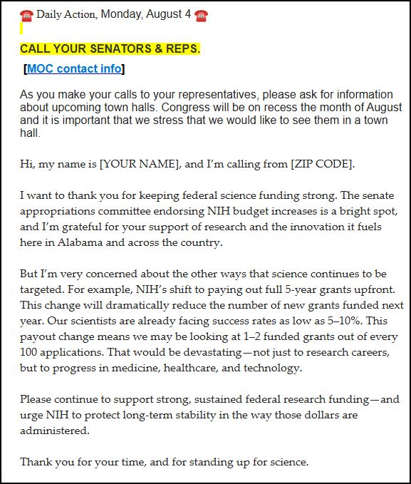 ☎️ Daily Action, Monday, August 4 ☎️  

 

CALL YOUR SENATORS & REPS.


 

As you make your calls to your representatives, please ask for information about upcoming town halls. Congress will be on recess the month of August and it is important that we stress that we would like to see them in a town hall.

 

Hi, my name is [YOUR NAME], and I’m calling from [ZIP CODE].

 

I want to thank you for keeping federal science funding strong. The senate appropriations committee endorsing NIH budget increases is a bright spot, and I’m grateful for your support of research and the innovation it fuels here in Alabama and across the country.

 

But I’m very concerned about the other ways that science continues to be targeted. For example, NIH’s shift to paying out full 5-year grants upfront. This change will dramatically reduce the number of new grants funded next year. Our scientists are already facing success rates as low as 5–10%. This payout change means we may be looking at 1–2 funded grants out of every 100 applications. That would be devastating—not just to research careers, but to progress in medicine, healthcare, and technology.

 

Please continue to support strong, sustained federal research funding—and urge NIH to protect long-term stability in the way those dollars are administered.

 

Thank you for your time, and for standing up for science.