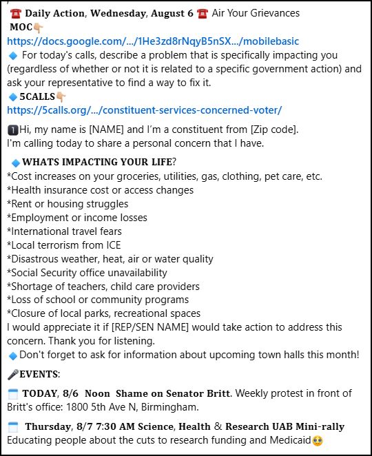  ☎️ 𝐃𝐚𝐢𝐥𝐲 𝐀𝐜𝐭𝐢𝐨𝐧, 𝐖𝐞𝐝𝐧𝐞𝐬𝐝𝐚𝐲, 𝐀𝐮𝐠𝐮𝐬𝐭 𝟔 ☎ Air Your Grievances 
 𝐌𝐎𝐂👇🏼
https://docs.google.com/.../1He3zd8rNqyB5nSX.../mobilebasic
🔹 For today's calls, describe a problem that is specifically impacting you (regardless of whether or not it is related to a specific government action) and ask your representative to find a way to fix it. 
🔹𝟓𝐂𝐀𝐋𝐋𝐒👇🏼
https://5calls.org/.../constituent-services-concerned-voter/
1️⃣Hi, my name is [NAME] and I’m a constituent from [Zip code].
I'm calling today to share a personal concern that I have. 
 🔹𝐖𝐇𝐀𝐓𝐒 𝐈𝐌𝐏𝐀𝐂𝐓𝐈𝐍𝐆 𝐘𝐎𝐔𝐑 𝐋𝐈𝐅𝐄?
*Cost increases on your groceries, utilities, gas, clothing, pet care, etc.
*Health insurance cost or access changes
*Rent or housing struggles
*Employment or income losses
*International travel fears
*Local terrorism from ICE
*Disastrous weather, heat, air or water quality
*Social Security office unavailability
*Shortage of teachers, child care providers
*Loss of school or community programs
*Closure of local parks, recreational spaces
I would appreciate it if [REP/SEN NAME] would take action to address this concern. Thank you for listening.
🔹Don't forget to ask for information about upcoming town halls this month!
🎤𝐄𝐕𝐄𝐍𝐓𝐒:
🗓️ 𝐓𝐎𝐃𝐀𝐘, 𝟖/𝟔  𝐍𝐨𝐨𝐧  𝐒𝐡𝐚𝐦𝐞 𝐨𝐧 𝐒𝐞𝐧𝐚𝐭𝐨𝐫 𝐁𝐫𝐢𝐭𝐭. Weekly protest in front of Britt's office: 1800 5th Ave N, Birmingham.
🗓️  𝐓𝐡𝐮𝐫𝐬𝐝𝐚𝐲, 𝟖/𝟕 𝟕:𝟑𝟎 𝐀𝐌 𝐒𝐜𝐢𝐞𝐧𝐜𝐞, 𝐇𝐞𝐚𝐥𝐭𝐡 & 𝐑𝐞𝐬𝐞𝐚𝐫𝐜𝐡 𝐔𝐀𝐁 𝐌𝐢𝐧𝐢-𝐫𝐚𝐥𝐥𝐲  Educating people about the cuts to research funding and Medicaid🥹
