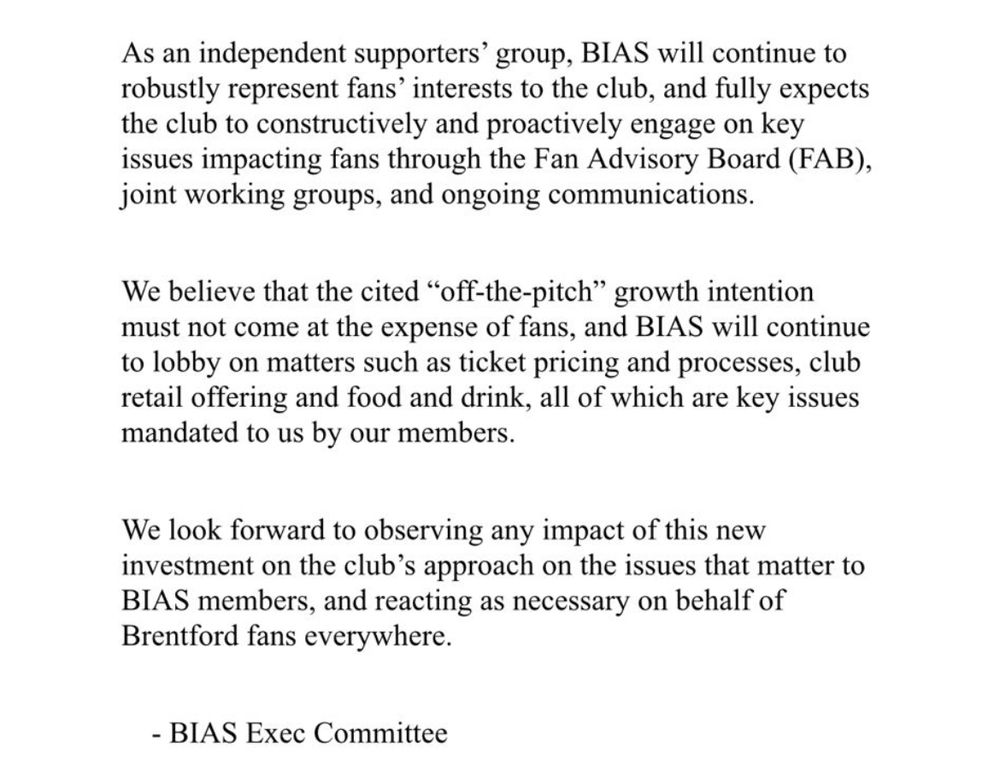 As an independent supporters' group, BIAS will continue to robustly represent fans' interests to the club, and fully expects the club to constructively and proactively engage on key issues impacting fans through the Fan Advisory Board (FAB), joint working groups, and ongoing communications.
We believe that the cited "off-the-pitch" growth intention must not come at the expense of fans, and BIAS will continue to lobby on matters such as ticket pricing and processes, club retail offering and food and drink, all of which are key issues mandated to us by our members.
We look forward to observing any impact of this new investment on the club's approach on the issues that matter to
BIAS members, and reacting as necessary on behalf of Brentford fans everywhere.
- BIAS Exec Committee