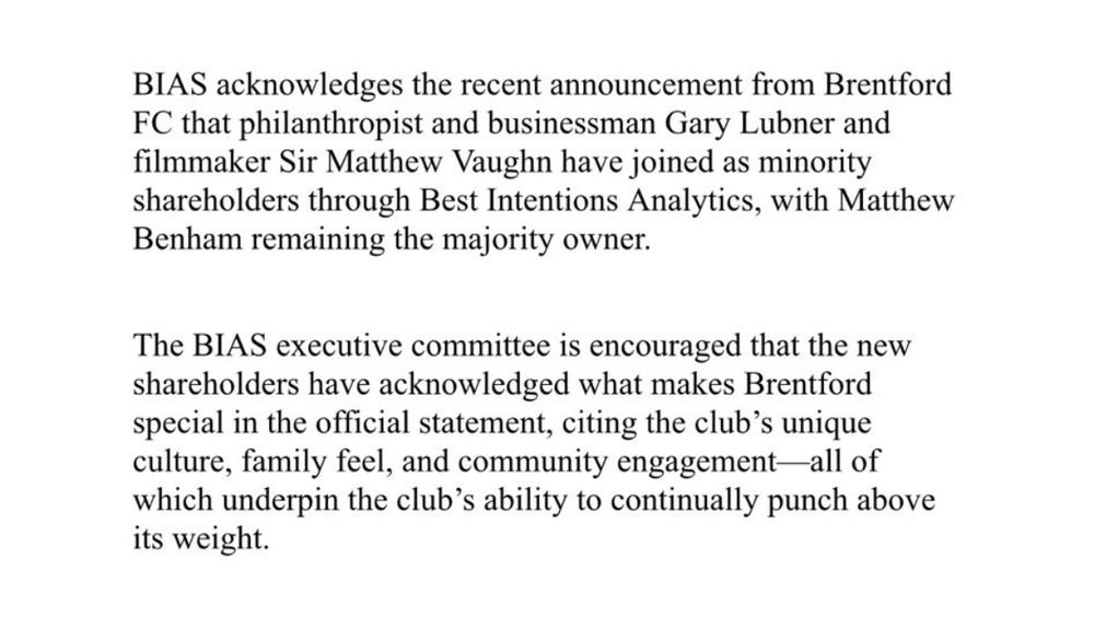 BIAS acknowledges the recent announcement from Brentford
FC that philanthropist and businessman Gary Lubner and filmmaker Sir Matthew Vaughn have joined as minority shareholders through Best Intentions Analytics, with Matthew Benham remaining the majority owner.
The BIAS executive committee is encouraged that the new shareholders have acknowledged what makes Brentford special in the official statement, citing the club's unique culture, family feel, and community engagement-all of which underpin the club's ability to continually punch above its weight.