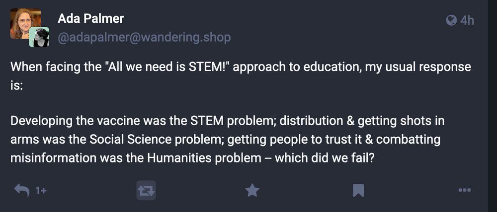 Fediverse post from @adapalmer@wandering.shop:
"When facing the 'All we need is STEM!' approach to education, my usual response is: 

Developing the vaccine was the STEM problem; distribution & getting shots in arms was the Social Science problem; getting people to trust it & combatting misinformation was the Humanities problem - which did we fail?"  