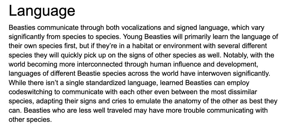 "Beasties communicate through both vocalizations and signed language, which vary significantly from species to species. Young Beasties will primarily learn the language of their own species first, but if they’re in a habitat or environment with several different species they will quickly pick up on the signs of other species as well. Notably, with the world becoming more interconnected through human influence and development, languages of different Beastie species across the world have interwoven significantly. While there isn’t a single standardized language, learned Beasties can employ codeswitching to communicate with each other even between the most dissimilar species, adapting their signs and cries to emulate the anatomy of the other as best they can. Beasties who are less well traveled may have more trouble communicating with other species."