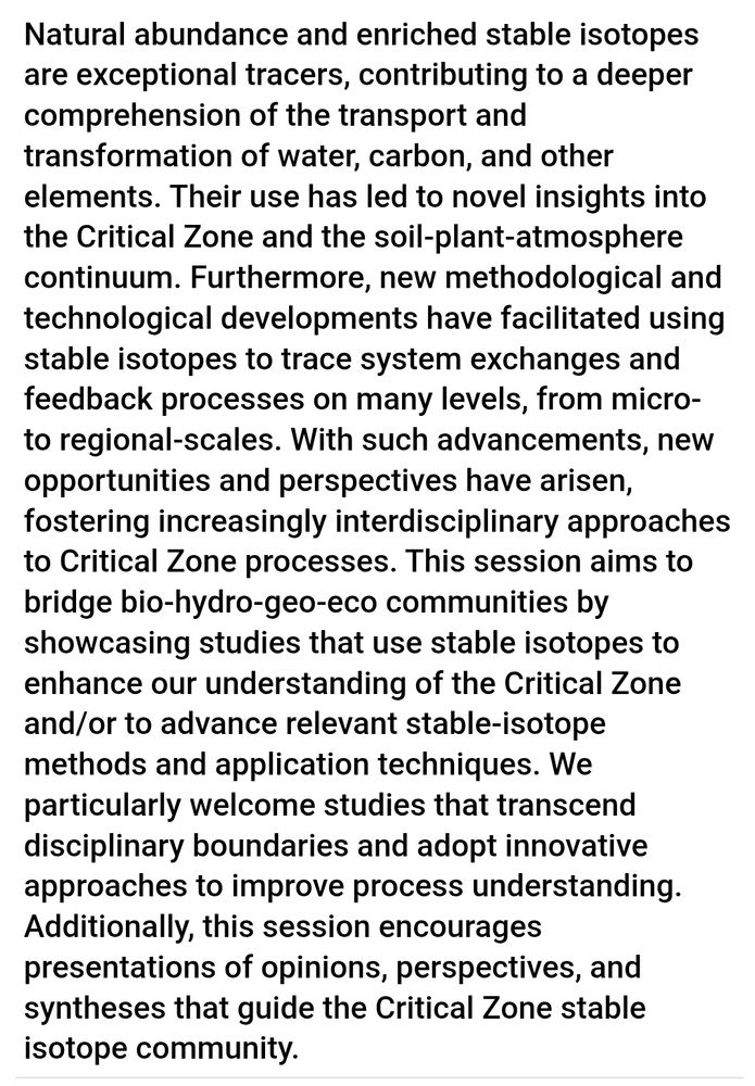 Abstract text: " Natural abundance and enriched stable isotopes are exceptional tracers, contributing to a deeper comprehension of the transport and transformation of water, carbon, and other elements. Their use has led to novel insights into the Critical Zone and the soil-plant-atmosphere continuum. Furthermore, new methodological and technological developments have facilitated using stable isotopes to trace system exchanges and feedback processes on many levels, from micro- to regional-scales. With such advancements, new opportunities and perspectives have arisen, fostering increasingly interdisciplinary approaches to Critical Zone processes. This session aims to bridge bio-hydro-geo-eco communities by showcasing studies that use stable isotopes to enhance our understanding of the Critical Zone and/or to advance relevant stable-isotope methods and application techniques. We particularly welcome studies that transcend disciplinary boundaries and adopt innovative approaches to improve process understanding. Additionally, this session encourages presentations of opinions, perspectives, and syntheses that guide the Critical Zone stable isotope community."