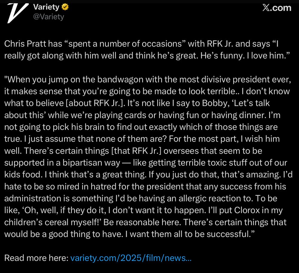 Chris Pratt has “spent a number of occasions” with RFK Jr. and says “I really got along with him well and think he’s great. He’s funny. I love him.”

"When you jump on the bandwagon with the most divisive president ever, it makes sense that you’re going to be made to look terrible.. I don’t know what to believe [about RFK Jr.]. It’s not like I say to Bobby, ‘Let’s talk about this’ while we’re playing cards or having fun or having dinner. I’m not going to pick his brain to find out exactly which of those things are true. I just assume that none of them are? For the most part, I wish him well. There’s certain things [that RFK Jr.] oversees that seem to be supported in a bipartisan way — like getting terrible toxic stuff out of our kids food. I think that’s a great thing. If you just do that, that’s amazing. I’d hate to be so mired in hatred for the president that any success from his administration is something I’d be having an allergic reaction to. To be like, ‘Oh, well, if they do it, I don’t want it to happen. I’ll put Clorox in my children’s cereal myself!’ Be reasonable here. There’s certain things that would be a good thing to have. I want them all to be successful.”
