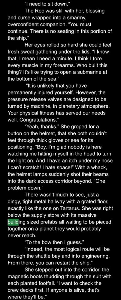 “I need to sit down.”
The Rec was still with her, blessing and curse wrapped into a smarmy, overconfident companion. “You must continue. There is no seating in this portion of the ship.”
Her eyes rolled so hard she could feel fresh sweat gathering under the lids. “I know that, I mean I need a minute. I think I tore every muscle in my forearms. Who built this thing? It’s like trying to open a submarine at the bottom of the sea.”
 “It is unlikely that you have permanently injured yourself. However, the pressure release valves are designed to be turned by machine, in planetary atmosphere. Your physical fitness has served our needs well. Congratulations.”
“Yeah, thanks.” She groped for a button on the helmet, that she both couldn’t feel through thick gloves or see for its positioning. “Boy, I’m glad nobody is here watching me hitting myself in the head to turn the light on. And I have an itch under my nose  I can’t scratch! I hate space!” With a whack, the helmet lamps suddenly shot their beams into the dark access corridor beyond. “One problem down.”
There wasn’t much to see, just a dingy, tight metal hallway with a grated floor, exactly like the one on Tartarus. She was right below the supply store with its massive building sized prefabs all waiting to be pieced together on a planet they would probably never reach.
“To the bow then I guess
