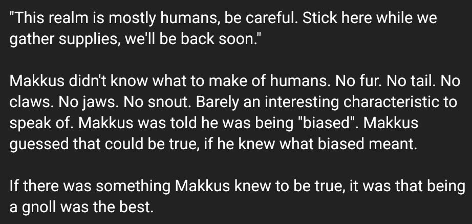 Screenshot of text: 
"This realm is mostly humans, be careful. Stick here while we gather supplies, we'll be back soon."

Makkus didn't know what to make of humans. No fur. No tail. No claws. No jaws. No snout. Barely an interesting characteristic to speak of. Makkus was told he was being "biased". Makkus guessed that could be true, if he knew what biased meant.

If there was something Makkus knew to be true, it was that being a gnoll was the best.
