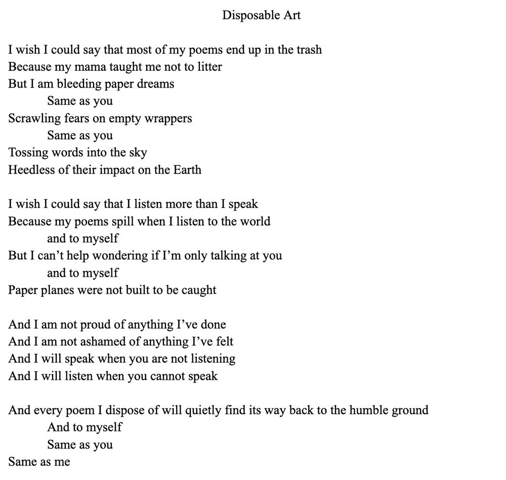 I wish I could say that most of my poems end up in the trash
Because my mama taught me not to litter
But I am bleeding paper dreams
	Same as you
Scrawling fears on empty wrappers
	Same as you
Tossing words into the sky
Heedless of their impact on the Earth

I wish I could say that I listen more than I speak
Because my poems spill when I listen to the world
	and to myself
But I can’t help wondering if I’m only talking at you
	and to myself
Paper planes were not built to be caught

And I am not proud of anything I’ve done
And I am not ashamed of anything I’ve felt
And I will speak when you are not listening
And I will listen when you cannot speak

And every poem I dispose of will quietly find its way back to the humble ground
	And to myself
	Same as you
Same as me