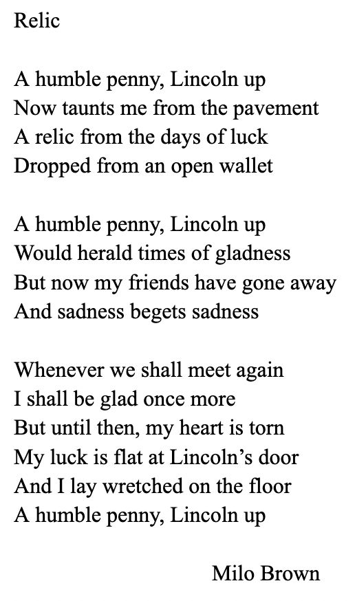 Relic

A humble penny, Lincoln up
Now taunts me from the pavement 
A relic from the days of luck 
Dropped from an open wallet

A humble penny, Lincoln up 
Would herald times of gladness 
But now my friends have gone away 
And sadness begets sadness

Whenever we shall meet again 
I shall be glad once more
But until then, my heart is torn 
My luck is flat at Lincoln's door 
And I lay wretched on the floor 
A humble penny, Lincoln up

Milo Brown
