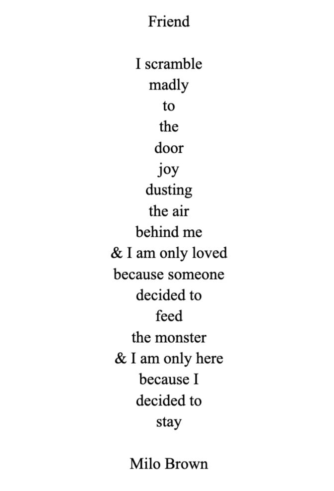 Friend

I scramble 
madly 
to 
the 
door 
joy 
dusting 
the air 
behind me
& I am only loved
because someone
decided to 
feed 
the monster
& I am only here
because I
decided to
stay

Milo Brown