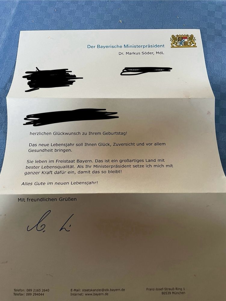 Schreiben zum Geburtstag:

herzlichen Glückwunsch zu Ihrem Geburtstag!
Das neue Lebensjahr soll Ihnen Glück, Zuversicht und vor allem Gesundheit bringen.
Sie leben im Freistaat Bayern. Das ist ein großartiges Land mit bester Lebensqualität. Als Ihr Ministerpräsident setze ich mich mit ganzer Kraft dafür ein, damit das so bleibt!