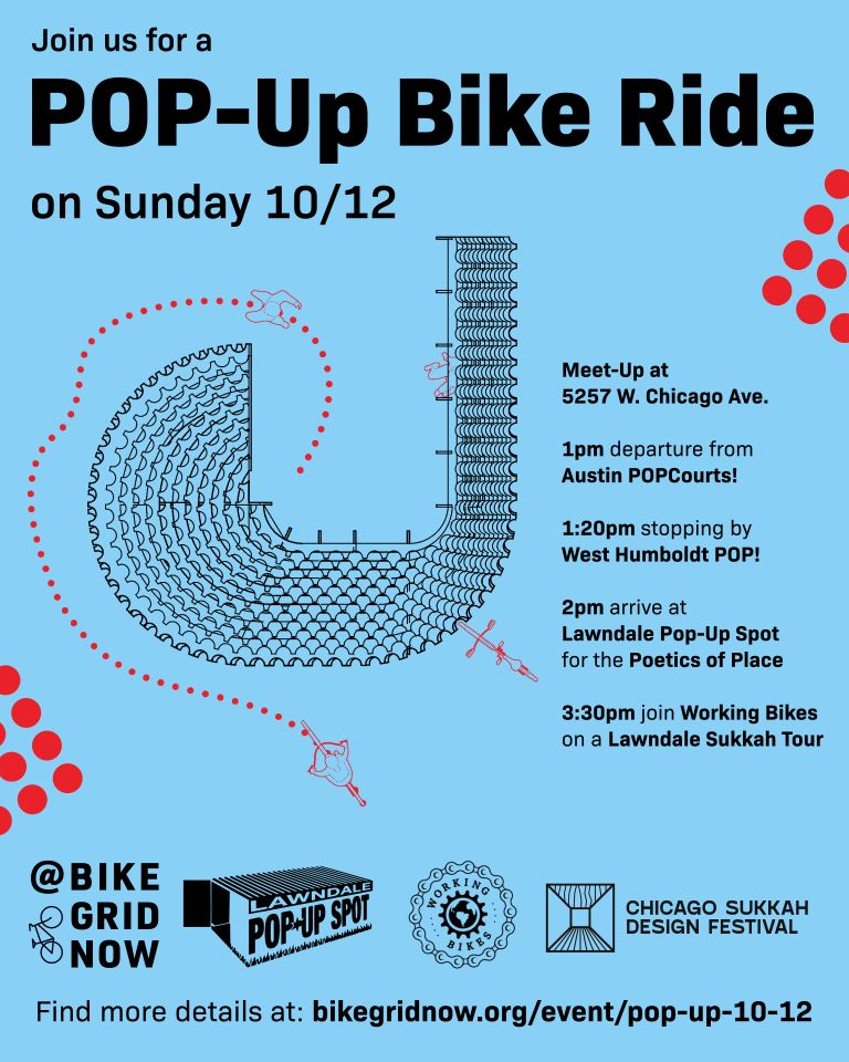 Join us for a

POP-Up Bike Ride

on Sunday 10/12

Meet-Up at 5257 W. Chicago Ave.

1pm departure from Austin POPCourts!

1:20pm stopping by West Humboldt POP!

2pm arrive at Lawndale Pop-Up Spot for the Poetics of Place

3:30pm join Working Bikes on a Lawndale Sukkah Tour

Find more details at: bikegridnow.org/event/pop-up-10-12