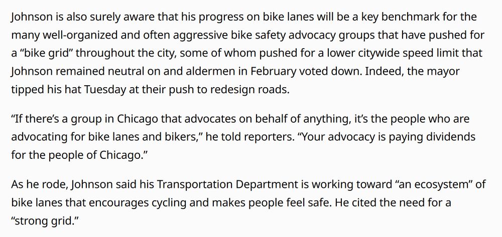 Johnson is also surely aware that his progress on bike lanes will be a key benchmark for the many well-organized and often aggressive bike safety advocacy groups that have pushed for a “bike grid” throughout the city, some of whom pushed for a lower citywide speed limit that Johnson remained neutral on and aldermen in February voted down. Indeed, the mayor tipped his hat Tuesday at their push to redesign roads.

“If there’s a group in Chicago that advocates on behalf of anything, it’s the people who are advocating for bike lanes and bikers,” he told reporters. “Your advocacy is paying dividends for the people of Chicago.”

As he rode, Johnson said his Transportation Department is working toward “an ecosystem” of bike lanes that encourages cycling and makes people feel safe. He cited the need for a “strong grid.”