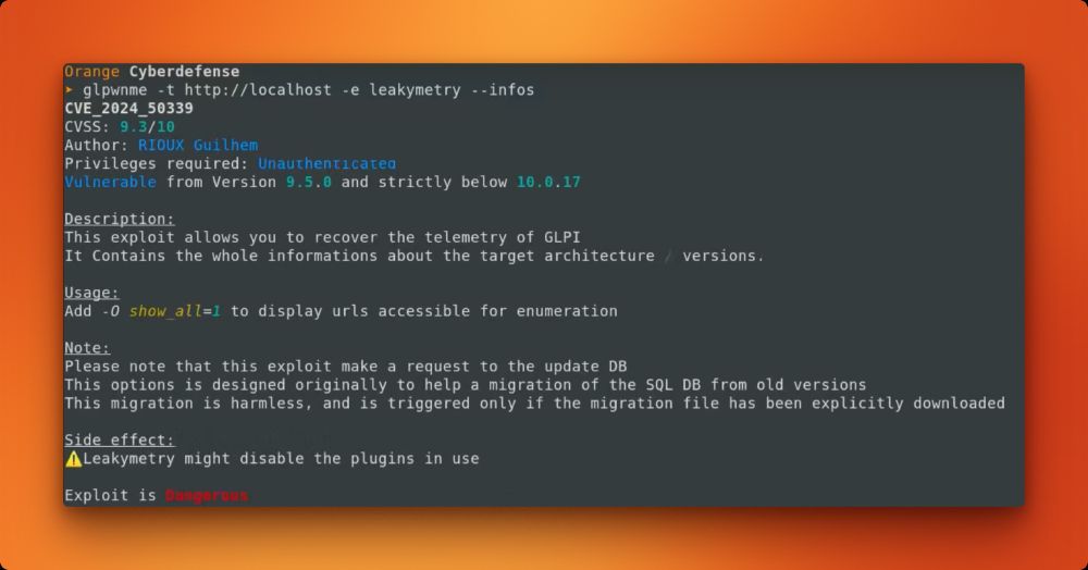 Screenshot from the YouTube POC showing output from the tool highlighting that an instance is vulnerable

› glpwnme -t http://localhost -e leakymetry --infos
CVE_2024_50339
CVSS: 9.3/10
Author: RIOUX Guilhem
Privileges required: Unauthenticated
Vulnerable from Version 9.5.0 and strictly below 10.0.17
Description:
This exploit allows you to recover the telemetry of GLPI. It Contains the whole informations about the target architecture / versions.

Usage:
Add -0 show_all=1 to display urls accessible for enumeration

Please note that this exploit make a request to the update DB
This options is designed originally to help a migration of the SQL DB from old versions
This migration is harmless, and is triggered only if the migration file has been explicitly downloaded

Side effect:
Leakymetry might disable the plugins in use

Exploit is Dangerous
Orange Cyberdefense