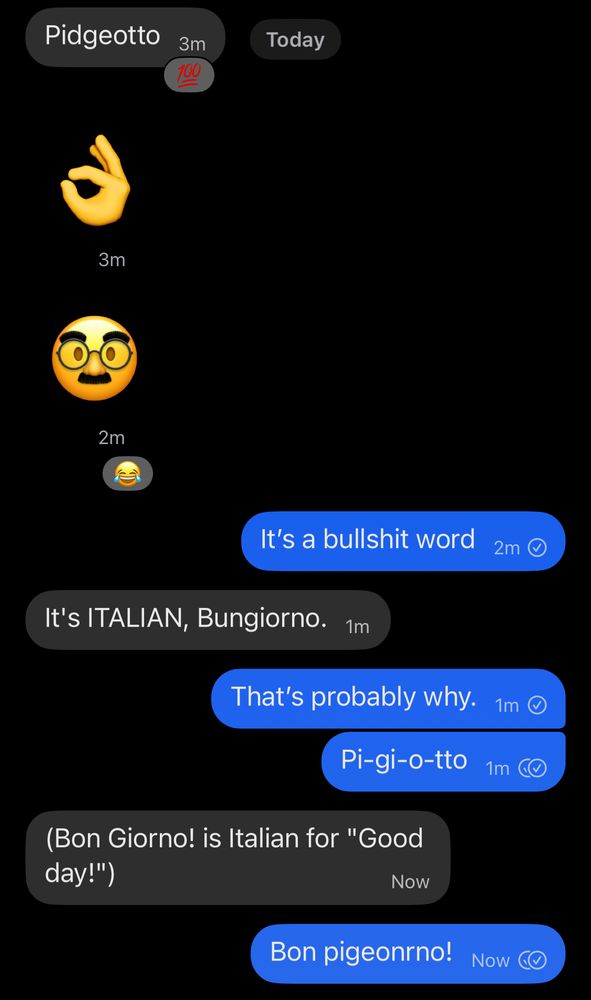 In a conversation about my inability to spell the name of that one pokemon: 

Friend: Pidgeotto
(Italian hand gesture & mustached man emojis)

Me:
It's a bullshit word

Friend:
It's ITALIAN, Bungiorno*.

Me:
That's probably why.
Pi-gi-o-tto

Friend:
(Bon Giorno! is Italian for "Good day!")

Me:
Bon pigeonrno!

*This part is funny because my name is Bunny.