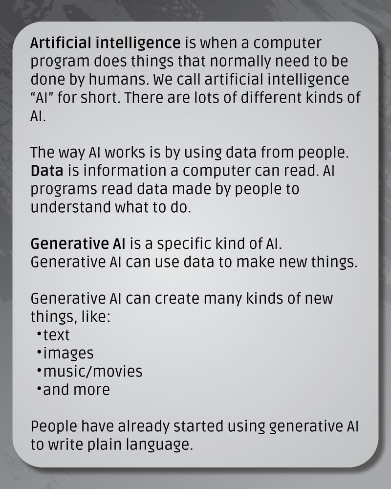 Dark grey textured background. There’s a lighter grey box with text that reads: Artificial intelligence is when a computer program does things that normally need to be done by humans. We call artificial intelligence “AI” for short. There are lots of different kinds of AI.
The way AI works is by using data from people. Data is information a computer can read. AI programs read data made by people to understand what to do.
Generative AI is a specific kind of AI. Generative AI can use data to make new things.
Generative AI can create many kinds of new things, like:
text
images
music/movies
and more
People have already started using generative AI to write plain language.
