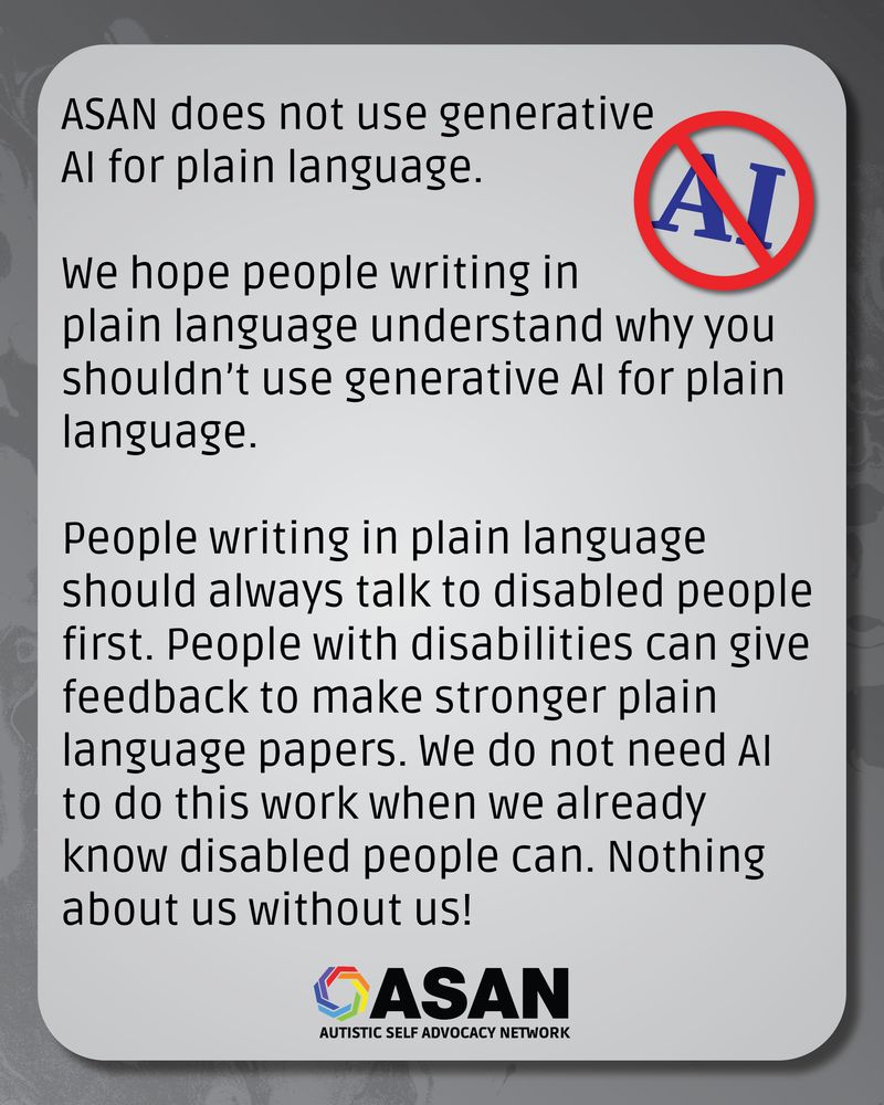 Dark grey textured background. There is a blue “AI” with a red circle and line over it. The ASAN logo is at the bottom.
 There’s a light grey box with the following text: ASAN does not use generative 
AI for plain language. 
We hope people writing in plain language understand why you shouldn’t use generative AI for plain language. 
People writing in plain language should always talk to disabled people first. People with disabilities can give feedback to make stronger plain language papers. We do not need AI to do this work when we already know disabled people can. Nothing about us without us!
