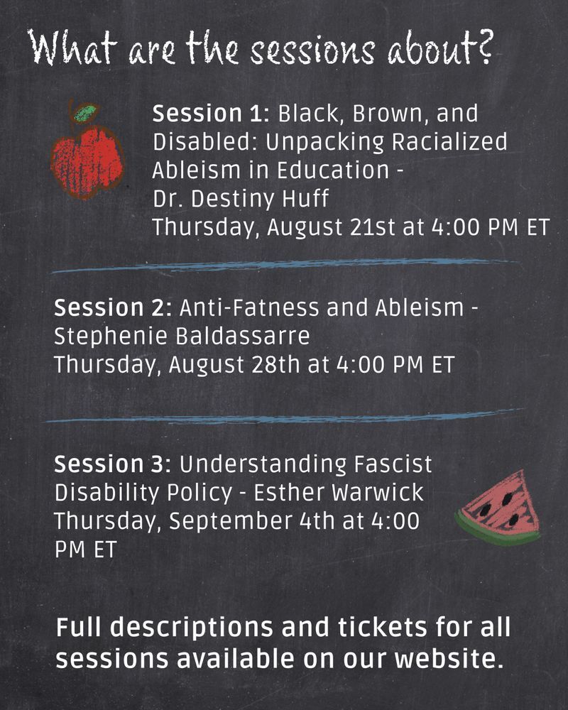 Chalkboard background image. There’s a chalk drawn apple in the top left corner and a chalk drawn slice of watermelon on the bottom right corner. Text reads: What are the sessions about? Session 1: Black, Brown, and Disabled: Unpacking Racialized Ableism in Education - 
Dr. Destiny Huff. Thursday, August 21st at 4:00 PM ET. Session 2: Anti-Fatness and Ableism - Stephenie Baldassarre. Thursday, August 28th at 4:00 PM ET. Session 3: Understanding Fascist Disability Policy - Esther Warwick. Thursday, September 4th at 4:00 PM ET. Full descriptions and tickets for all sessions available on our website.

