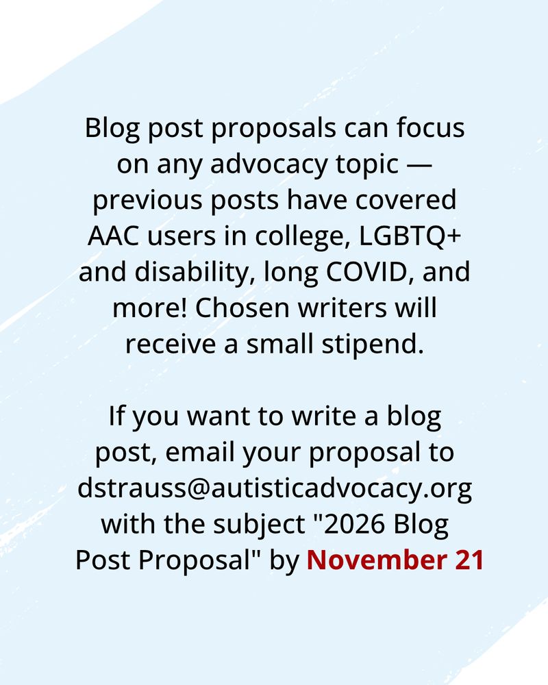 Blue background. Text reads: Blog post proposals can focus on any advocacy topic — previous posts have covered AAC users in college, LGBTQ+ and disability, long COVID, and more! Chosen writers will receive a small stipend.

If you want to write a blog post, please email your proposal to dstrauss@autisticadvocacy.org with the subject "2026 Blog Post Proposal" by November 21.
