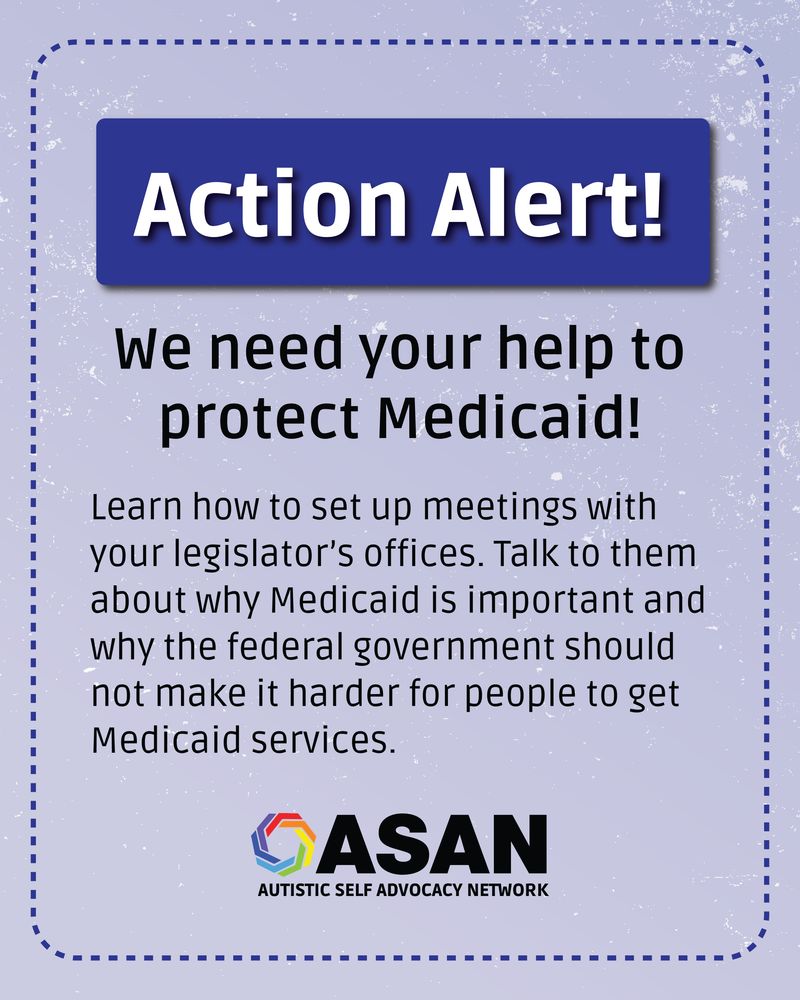 Textured light blue background with a dotted dark blue curved rectangular border. Inside a dark blue banner, white bold text says, “Action Alert!” Black text reads: We need your help to protect Medicaid! Learn how to set up meetings with your legislator’s offices. Talk to them about why Medicaid is important and why the federal government should not make it harder for people to get Medicaid services. The ASAN logo is at the bottom. 