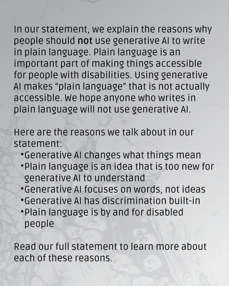 Grey textured background. Text reads: In our statement, we explain the reasons why people should not use generative AI to write in plain language. Plain language is an important part of making things accessible for people with disabilities. Using generative AI makes “plain language” that is not actually accessible. We hope anyone who writes in plain language will not use generative AI.
Here are the reasons we talk about in our statement: 
Generative AI changes what things mean
Plain language is an idea that is too new for generative AI to understand
Generative AI focuses on words, not ideas
Generative AI has discrimination built-in
Plain language is by and for disabled people
Read our full statement to learn more about each of these reasons.
