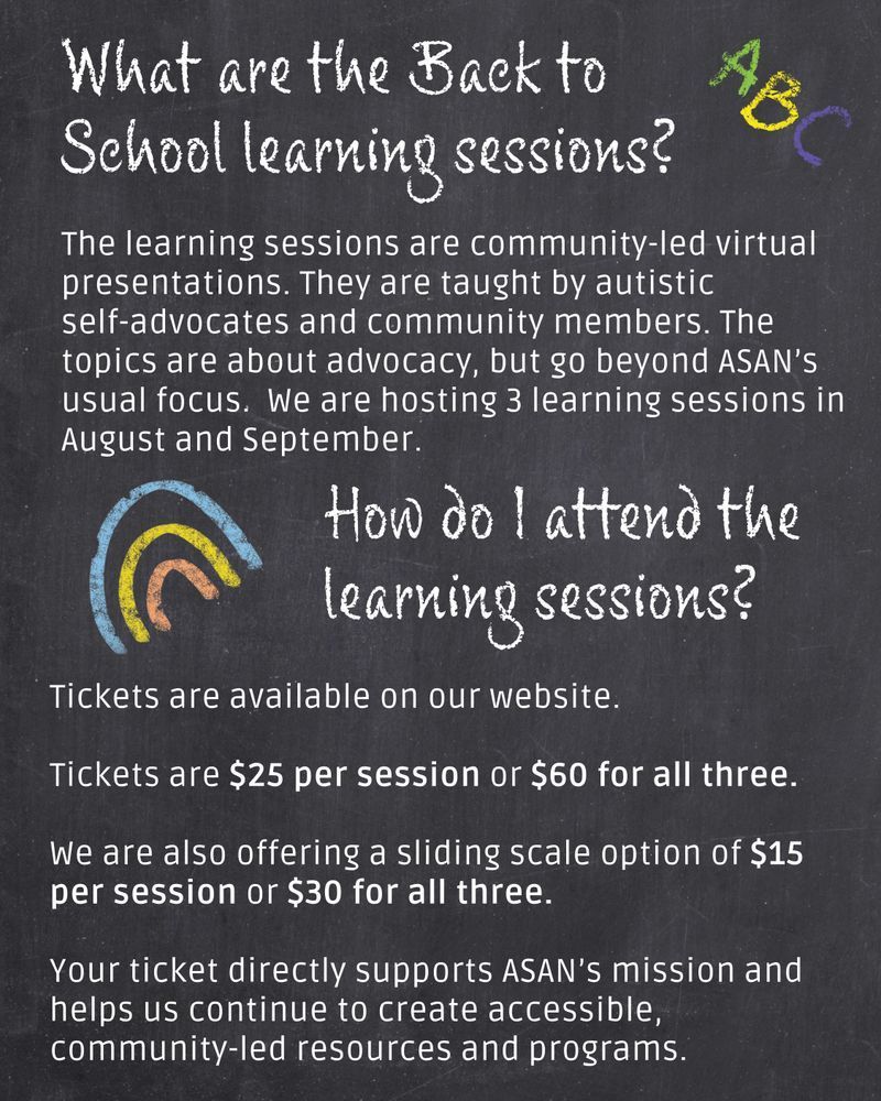 Chalkboard image background. There’s a chalk drawn “ABC” in the top right corner and a simple rainbow on the left side. White text reads: What are the Back to School learning sessions? The learning sessions are community-led virtual presentations. They are taught by autistic self-advocates and community members. The topics are about advocacy, but go beyond ASAN’s usual focus.  We are hosting 3 learning sessions in August and September.
How do I attend the learning sessions? Tickets are available on our website. 
Tickets are $25 per session or $60 for all three. 
We are also offering a sliding scale option of $15 per session or $30 for all three. 
Your ticket directly supports ASAN’s mission and helps us continue to create accessible, community-led resources and programs.
