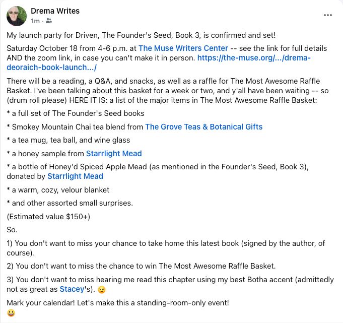 A screen shot of a Facebook post listing details for the book launch, including a list of contents of the raffle basket. Text reads: My launch party for Driven, The Founder's Seed, Book 3, is confirmed and set!
Saturday October 18 from 4-6 p.m. at The Muse Writers Center -- see the link for full details AND the zoom link, in case you can't make it in person. https://the-muse.org/.../drema-deoraich-book-launch.../ 
There will be a reading, a Q&A, and snacks, as well as a raffle for The Most Awesome Raffle Basket. I've been talking about this basket for a week or two, and y'all have been waiting -- so (drum roll please) HERE IT IS: a list of the major items in The Most Awesome Raffle Basket:
* a full set of The Founder's Seed books 
* Smokey Mountain Chai tea blend from The Grove Teas & Botanical Gifts
* a tea mug, tea ball, and wine glass
* a honey sample from Starrlight Mead
* a bottle of Honey'd Spiced Apple Mead (as mentioned in the Founder's Seed, Book 3), donated by Starrlight Mead
* a warm, cozy, velour blanket
* and other assorted small surprises.
(Estimated value $150+)
So. 
1) You don't want to miss your chance to take home this latest book (signed by the author, of course).
2) You don't want to miss the chance to win The Most Awesome Raffle Basket.
3) You don't want to miss hearing me read this chapter using my best Botha accent (admittedly not as great as Stacey's). 😉
Mark your calendar! Let's make this a standing-room-only event! 