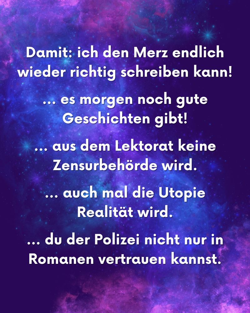 Damit: 
… ich den Merz endlich wieder richtig schreiben kann!
… es morgen noch gute Geschichten gibt!
… auch mal die Utopie Realität wird.
… du der Polizei nicht nur in Romanen vertrauen kannst.
… aus dem Lektorat keine Zensurbehörde wird.