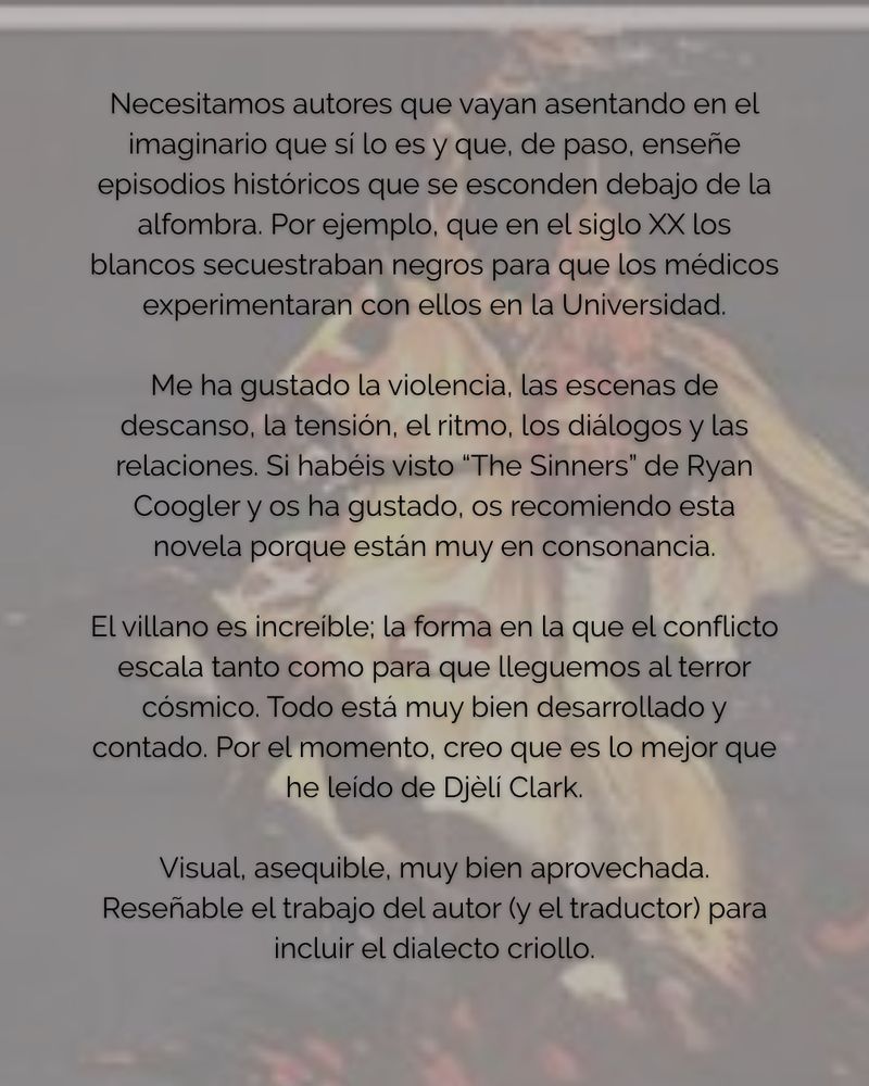Necesitamos autores que vayan asentando en el imaginario que sí lo es y que, de paso, enseñe episodios históricos que se esconden debajo de la alfombra. Por ejemplo, que en el siglo XX los blancos secuestraban negros para que los médicos experimentaran con ellos en la Universidad.
Me ha gustado la violencia, las escenas de descanso, la tensión, el ritmo, los diálogos y las relaciones. Si habéis visto "The Sinners" de Ryan Coogler y os ha gustado, os recomiendo esta novela porque están muy en consonancia.
El villano es increíble; la forma en la que el conflicto escala tanto como para que lleguemos al terror cósmico. Todo está muy bien desarrollado y contado. Por el momento, creo que es lo mejor que he leído de Djèli Clark.
Visual, asequible, muy bien aprovechada.
Reseñable el trabajo del autor (y el traductor) para incluir el dialecto criollo.