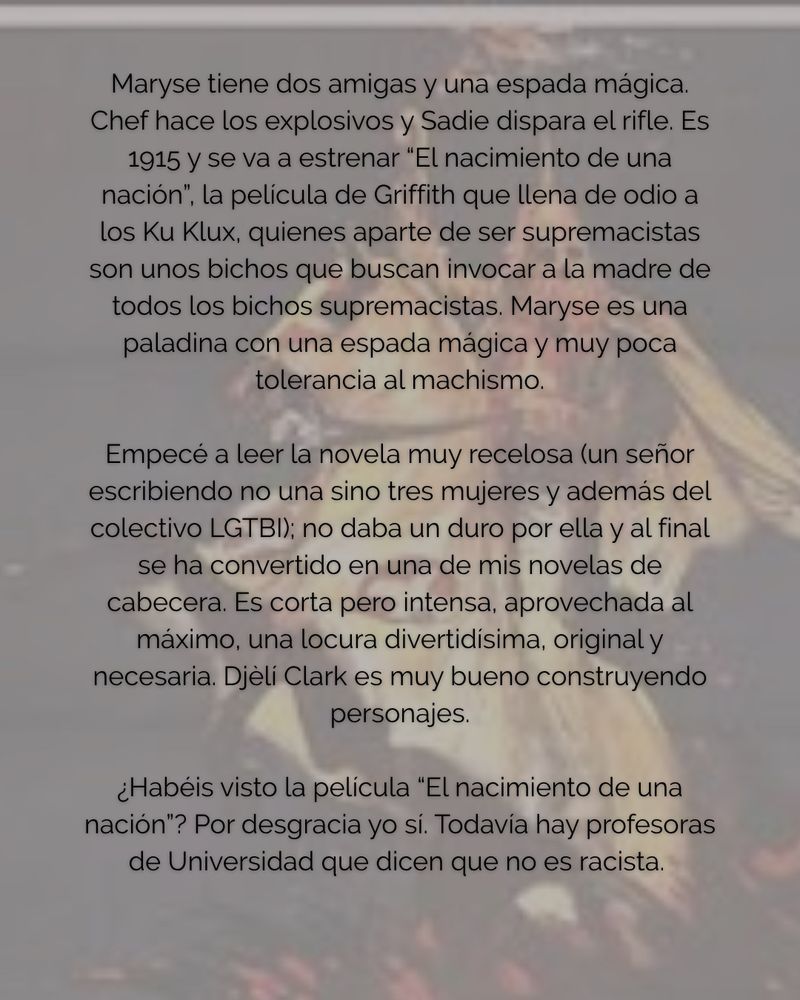 Maryse tiene dos amigas y una espada mágica.
Chef hace los explosivos y Sadie dispara el rifle. Es 1915 y se va a estrenar "El nacimiento de una nación", la película de Griffith que llena de odio a los Ku Klux, quienes aparte de ser supremacistas son unos bichos que buscan invocar a la madre de todos los bichos supremacistas. Maryse es una paladina con una espada mágica y muy poca tolerancia al machismo.
Empecé a leer la novela muy recelosa (un señor escribiendo no una sino tres mujeres y además del colectivo LGTBI); no daba un duro por ella y al final se ha convertido en una de mis novelas de cabecera. Es corta pero intensa, aprovechada al máximo, una locura divertidisima, original y necesaria. Djèli Clark es muy bueno construyendo personajes.
¿Habéis visto la película "El nacimiento de una nación"? Por desgracia yo sí. Todavía hay profesoras de Universidad que dicen que no es racista.